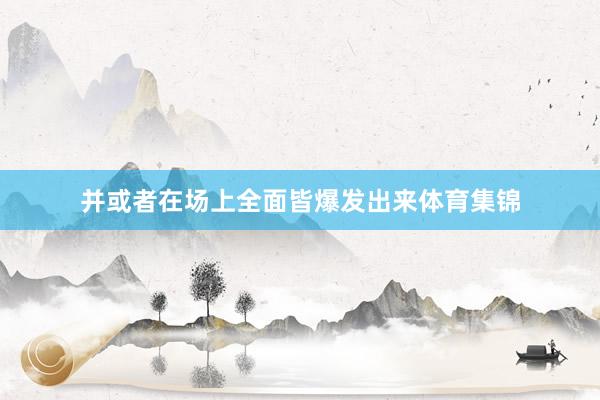 并或者在场上全面皆爆发出来体育集锦