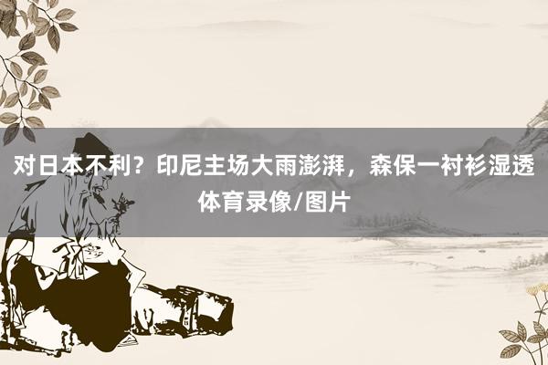对日本不利？印尼主场大雨澎湃，森保一衬衫湿透体育录像/图片