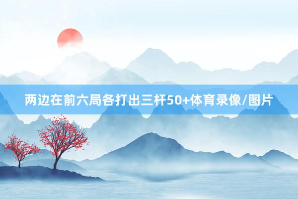 两边在前六局各打出三杆50+体育录像/图片