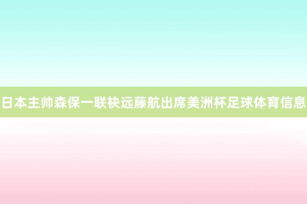 日本主帅森保一联袂远藤航出席美洲杯足球体育信息