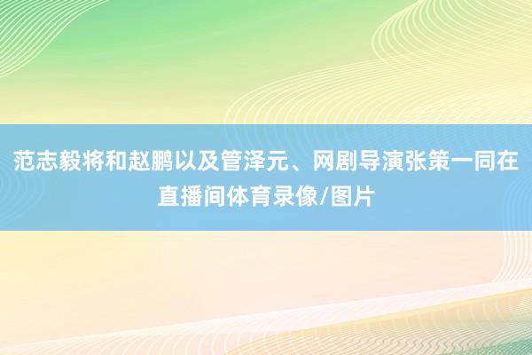 范志毅将和赵鹏以及管泽元、网剧导演张策一同在直播间体育录像/图片