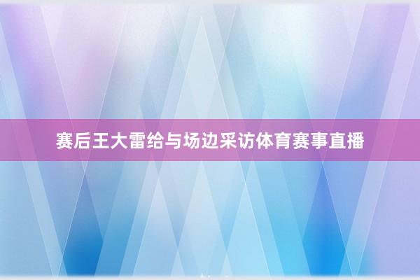 赛后王大雷给与场边采访体育赛事直播
