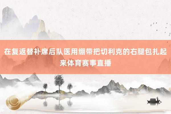 在复返替补席后队医用绷带把切利克的右腿包扎起来体育赛事直播