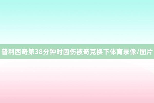 普利西奇第38分钟时因伤被奇克换下体育录像/图片