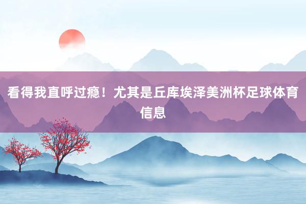 看得我直呼过瘾！尤其是丘库埃泽美洲杯足球体育信息