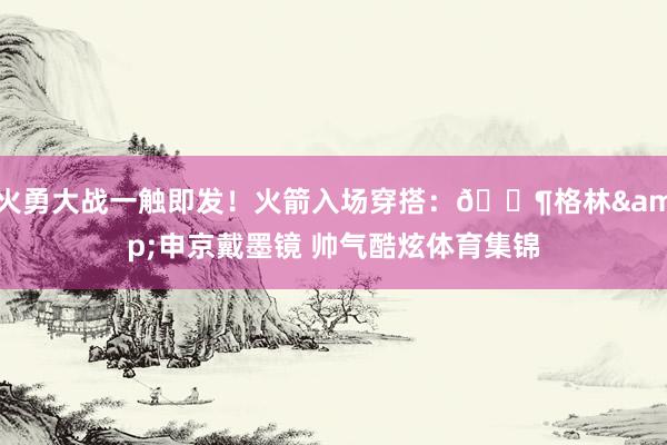 火勇大战一触即发！火箭入场穿搭：🕶格林&申京戴墨镜 帅气酷炫体育集锦