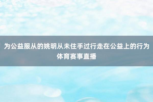 为公益服从的姚明从未住手过行走在公益上的行为体育赛事直播