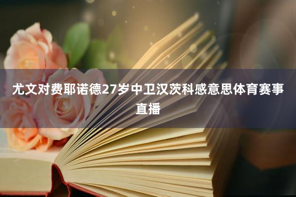 尤文对费耶诺德27岁中卫汉茨科感意思体育赛事直播