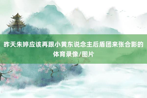 昨天朱婷应该再跟小黄东说念主后盾团来张合影的体育录像/图片