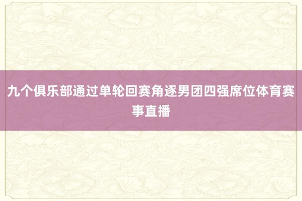 九个俱乐部通过单轮回赛角逐男团四强席位体育赛事直播