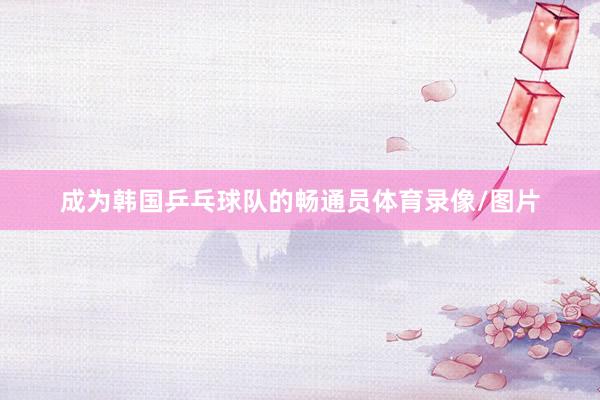 成为韩国乒乓球队的畅通员体育录像/图片