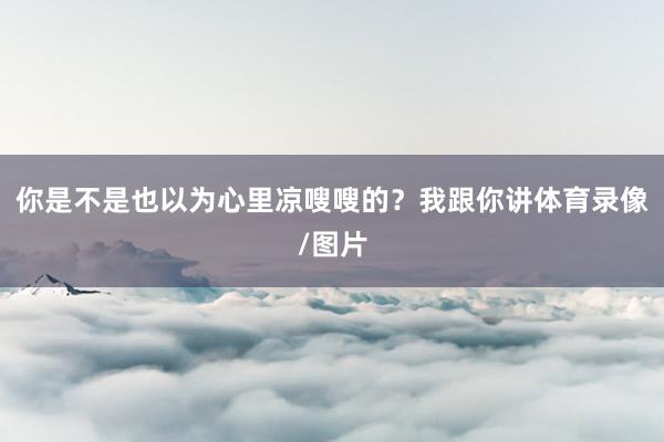 你是不是也以为心里凉嗖嗖的？我跟你讲体育录像/图片