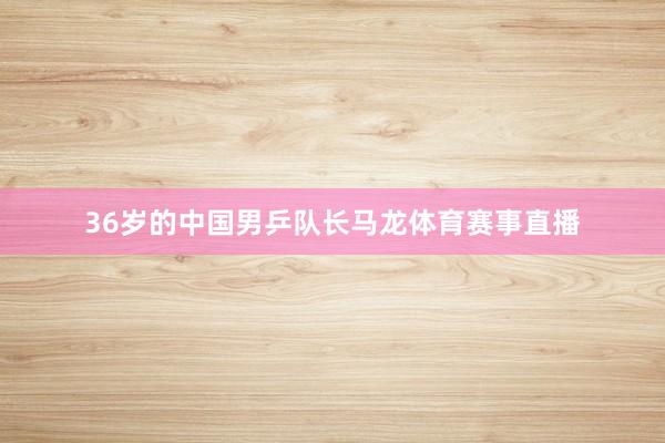 36岁的中国男乒队长马龙体育赛事直播