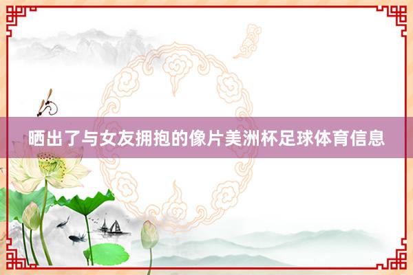 晒出了与女友拥抱的像片美洲杯足球体育信息
