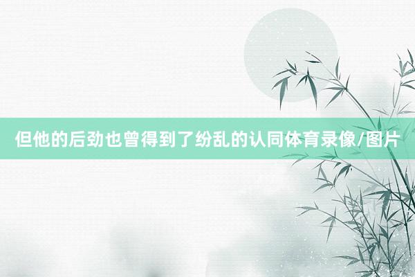 但他的后劲也曾得到了纷乱的认同体育录像/图片