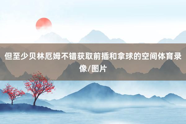 但至少贝林厄姆不错获取前插和拿球的空间体育录像/图片