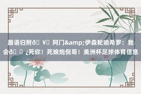 唇语归附🥊阿门&伊森轮喷希罗：我会🌿死你！死娘炮倪哥！美洲杯足球体育信息