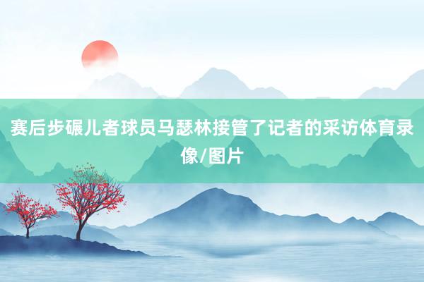 赛后步碾儿者球员马瑟林接管了记者的采访体育录像/图片