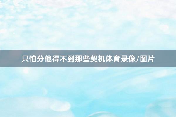 只怕分他得不到那些契机体育录像/图片
