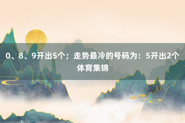 0、8、9开出5个；走势最冷的号码为：5开出2个体育集锦