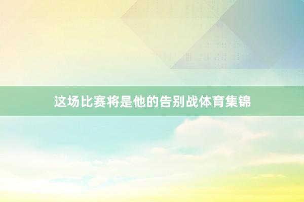 这场比赛将是他的告别战体育集锦