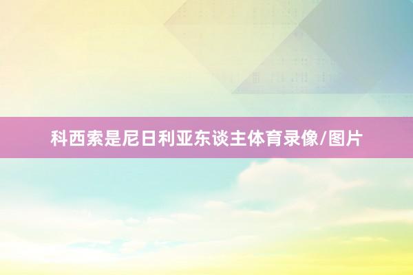 科西索是尼日利亚东谈主体育录像/图片