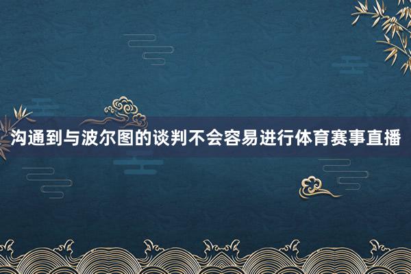 沟通到与波尔图的谈判不会容易进行体育赛事直播