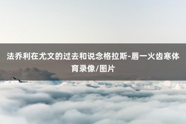 法乔利在尤文的过去和说念格拉斯-唇一火齿寒体育录像/图片