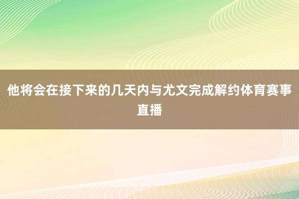 他将会在接下来的几天内与尤文完成解约体育赛事直播