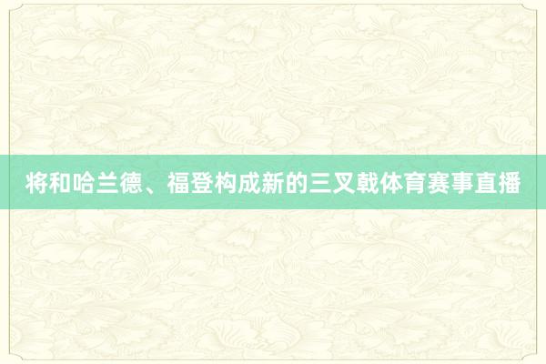 将和哈兰德、福登构成新的三叉戟体育赛事直播