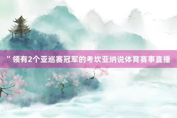 ”领有2个亚巡赛冠军的考坎亚纳说体育赛事直播