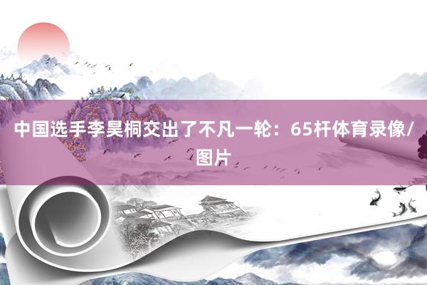 中国选手李昊桐交出了不凡一轮：65杆体育录像/图片