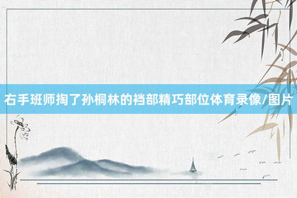 右手班师掏了孙桐林的裆部精巧部位体育录像/图片