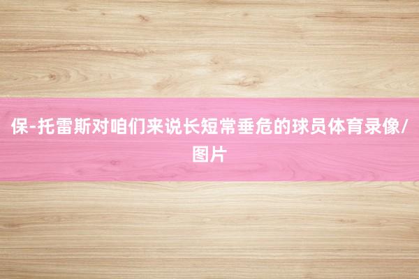 保-托雷斯对咱们来说长短常垂危的球员体育录像/图片