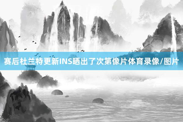 赛后杜兰特更新INS晒出了次第像片体育录像/图片