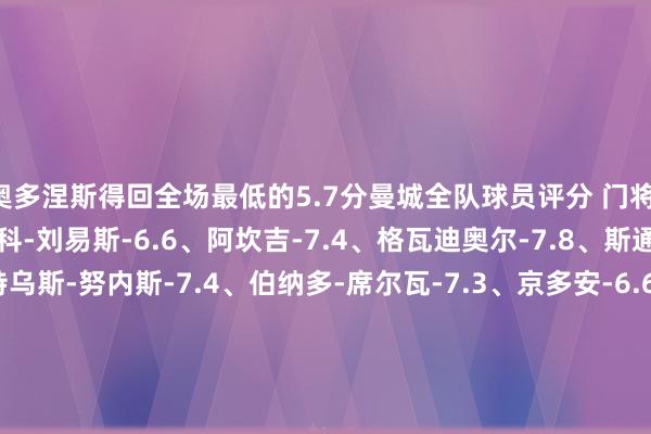 奥多涅斯得回全场最低的5.7分曼城全队球员评分 门将：埃德森-7.3 后卫：里科-刘易斯-6.6、阿坎吉-7.4、格瓦迪奥尔-7.8、斯通斯-8.2 中场：马特乌斯-努内斯-7.4、伯纳多-席尔瓦-7.3、京多安-6.6、德布劳内-8.0、科瓦契奇-8.1 先锋：福登-7.5、萨维尼奥-6.9、哈兰德-7.0布鲁日全队球员评分 门将：米尼奥莱-6.5 后卫：若阿金-塞-6.2、德克伊珀-6.3、布