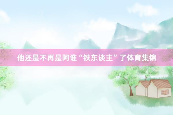 他还是不再是阿谁“铁东谈主”了体育集锦