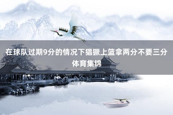 在球队过期9分的情况下猖獗上篮拿两分不要三分体育集锦