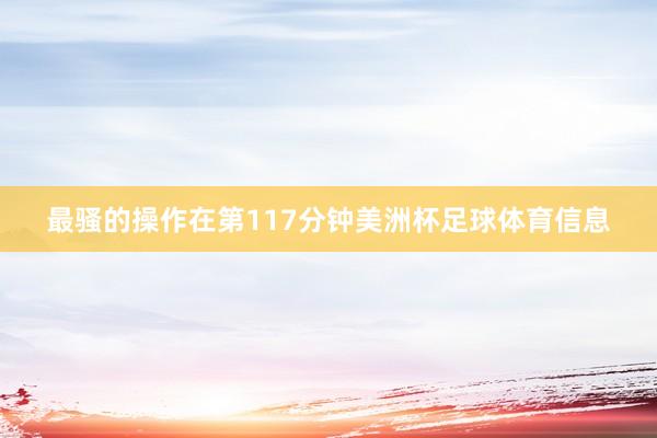 最骚的操作在第117分钟美洲杯足球体育信息