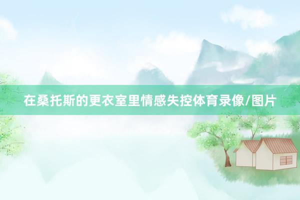在桑托斯的更衣室里情感失控体育录像/图片