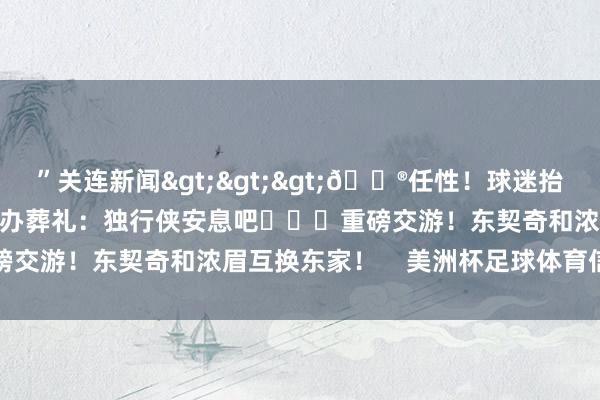 ”关连新闻>>>😮任性！球迷抬棺材在好意思航中心门口办葬礼：独行侠安息吧			重磅交游！东契奇和浓眉互换东家！    美洲杯足球体育信息