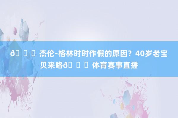 🙊杰伦-格林时时作假的原因？40岁老宝贝来咯🍎体育赛事直播