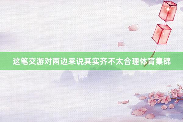 这笔交游对两边来说其实齐不太合理体育集锦