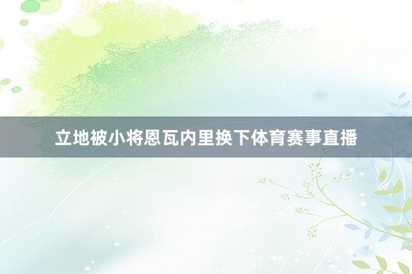 立地被小将恩瓦内里换下体育赛事直播