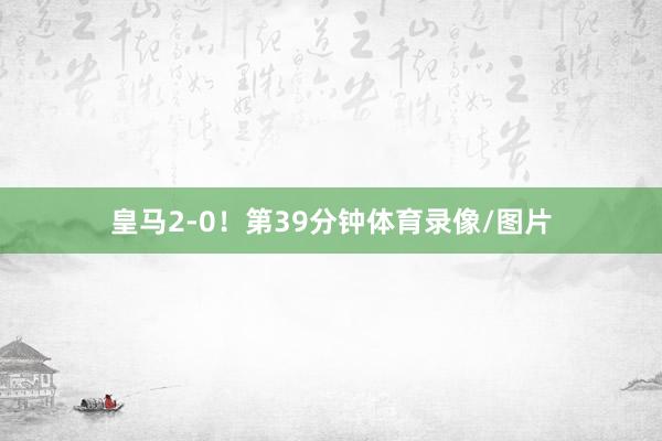 皇马2-0！第39分钟体育录像/图片