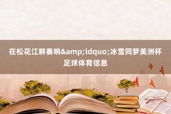 在松花江畔奏响&ldquo;冰雪同梦美洲杯足球体育信息