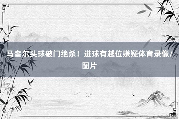 马奎尔头球破门绝杀！进球有越位嫌疑体育录像/图片