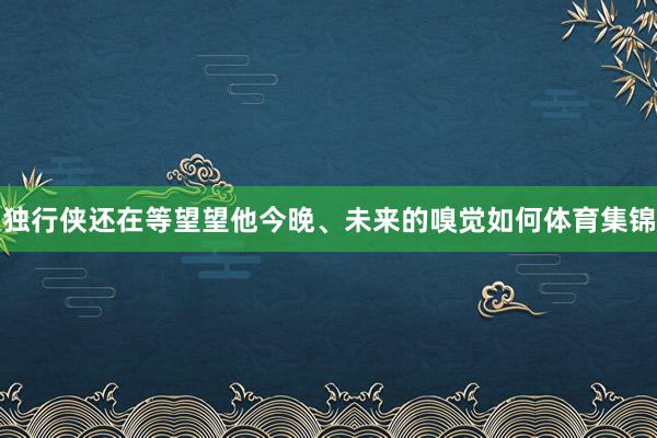独行侠还在等望望他今晚、未来的嗅觉如何体育集锦