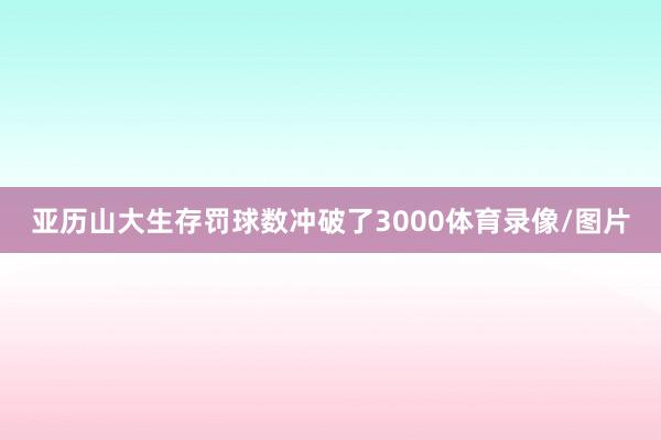亚历山大生存罚球数冲破了3000体育录像/图片