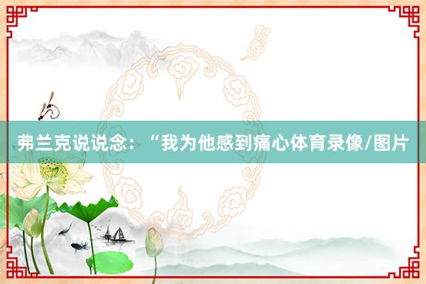 弗兰克说说念：“我为他感到痛心体育录像/图片